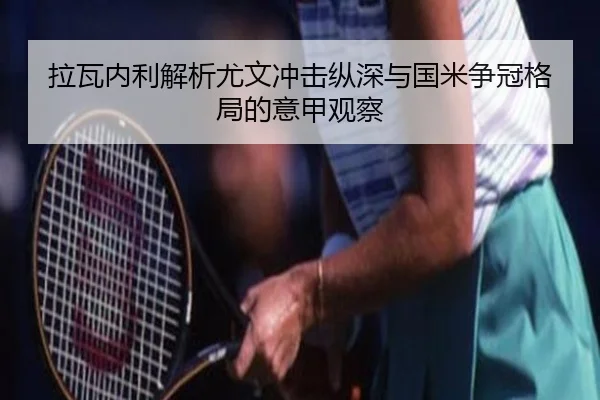 拉瓦内利解析尤文冲击纵深与国米争冠格局的意甲观察